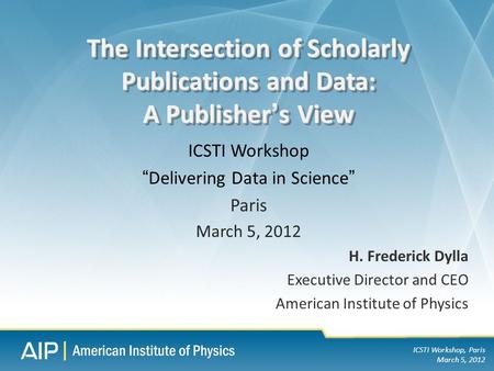 ICSTI Workshop, Paris March 5, 2012 H. Frederick Dylla Executive Director and CEO American Institute of Physics The Intersection of Scholarly Publications.