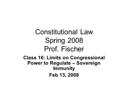 Constitutional Law Spring 2008 Prof. Fischer Class 16: Limits on Congressional Power to Regulate – Sovereign Immunity Feb 13, 2008.