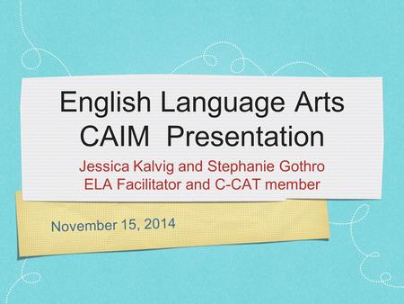 November 15, 2014 English Language Arts CAIM Presentation Jessica Kalvig and Stephanie Gothro ELA Facilitator and C-CAT member.