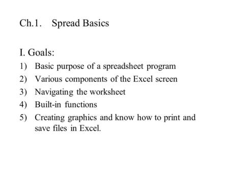 Ch.1. Spread Basics I. Goals: 1)Basic purpose of a spreadsheet program 2)Various components of the Excel screen 3)Navigating the worksheet 4)Built-in functions.