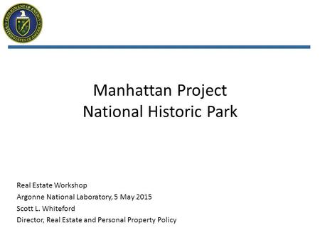 Manhattan Project National Historic Park Real Estate Workshop Argonne National Laboratory, 5 May 2015 Scott L. Whiteford Director, Real Estate and Personal.