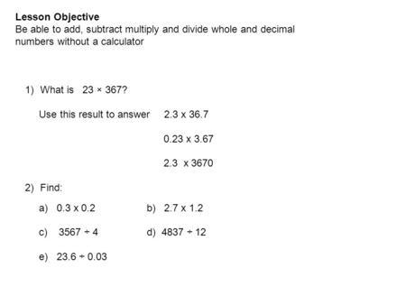 Lesson Objective Be able to add, subtract multiply and divide whole and decimal numbers without a calculator 1)What is 23 × 367? Use this result to answer.