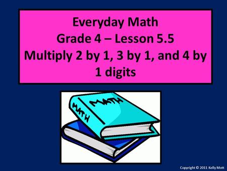 Everyday Math Grade 4 – Lesson 5.5 Multiply 2 by 1, 3 by 1, and 4 by 1 digits Copyright © 2011 Kelly Mott.