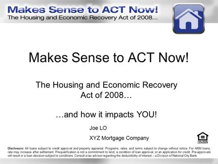 Makes Sense to ACT Now! The Housing and Economic Recovery Act of 2008… …and how it impacts YOU! Joe LO XYZ Mortgage Company Disclosure: All loans subject.