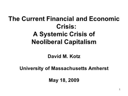 1 The Current Financial and Economic Crisis: A Systemic Crisis of Neoliberal Capitalism David M. Kotz University of Massachusetts Amherst May 18, 2009.