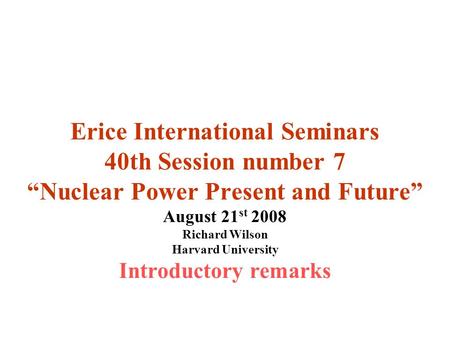 Erice International Seminars 40th Session number 7 “Nuclear Power Present and Future” August 21 st 2008 Richard Wilson Harvard University Introductory.