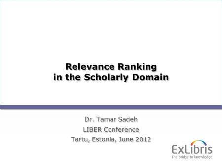 1 Relevance Ranking in the Scholarly Domain Dr. Tamar Sadeh LIBER Conference Tartu, Estonia, June 2012 Dr. Tamar Sadeh LIBER Conference Tartu, Estonia,