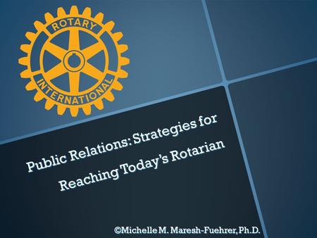 Public Relations: Strategies for Reaching Today’s Rotarian ©Michelle M. Maresh-Fuehrer, Ph.D.