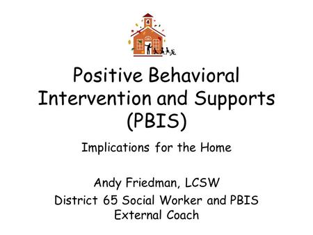 Positive Behavioral Intervention and Supports (PBIS) Implications for the Home Andy Friedman, LCSW District 65 Social Worker and PBIS External Coach.