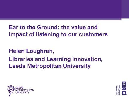 Ear to the Ground: the value and impact of listening to our customers Helen Loughran, Libraries and Learning Innovation, Leeds Metropolitan University.