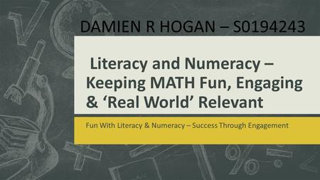 Literacy and Numeracy – Keeping MATH Fun, Engaging & ‘Real World’ Relevant Fun With Literacy & Numeracy – Success Through Engagement DAMIEN R HOGAN – S0194243.