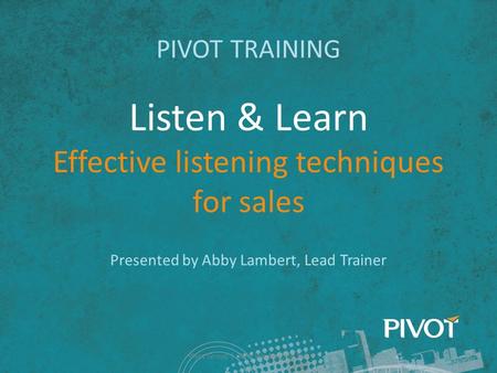 Listen & Learn Effective listening techniques for sales PIVOT TRAINING Presented by Abby Lambert, Lead Trainer Pivot Group | Why We Need to Sell.