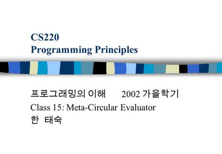 CS220 Programming Principles 프로그래밍의 이해 2002 가을학기 Class 15: Meta-Circular Evaluator 한 태숙.