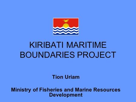 KIRIBATI MARITIME BOUNDARIES PROJECT Tion Uriam Ministry of Fisheries and Marine Resources Development.