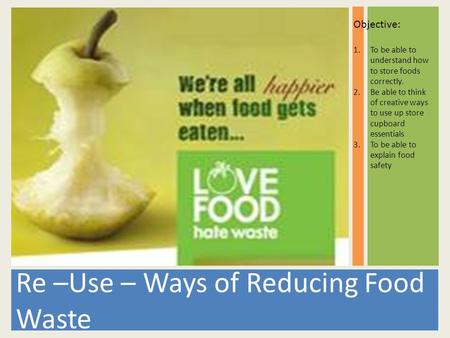 Re –Use – Ways of Reducing Food Waste Objective: 1.To be able to understand how to store foods correctly. 2.Be able to think of creative ways to use up.