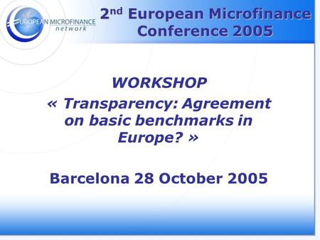 2 nd European Microfinance Conference 2005 WORKSHOP « Transparency: Agreement on basic benchmarks in Europe? » Barcelona 28 October 2005.