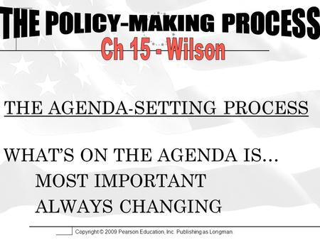 Copyright © 2009 Pearson Education, Inc. Publishing as Longman. THE AGENDA-SETTING PROCESS WHAT’S ON THE AGENDA IS… MOST IMPORTANT ALWAYS CHANGING.