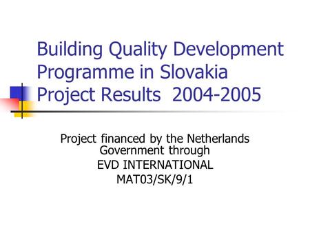 Building Quality Development Programme in Slovakia Project Results 2004-2005 Project financed by the Netherlands Government through EVD INTERNATIONAL MAT03/SK/9/1.