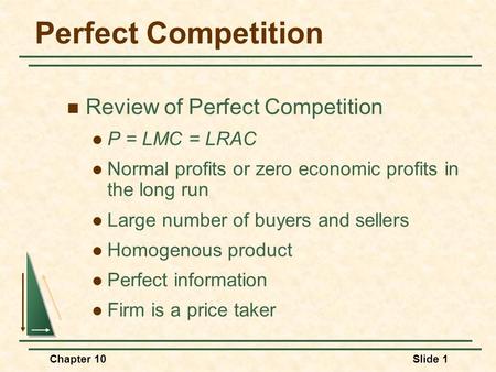 Chapter 10Slide 1 Perfect Competition Review of Perfect Competition P = LMC = LRAC Normal profits or zero economic profits in the long run Large number.