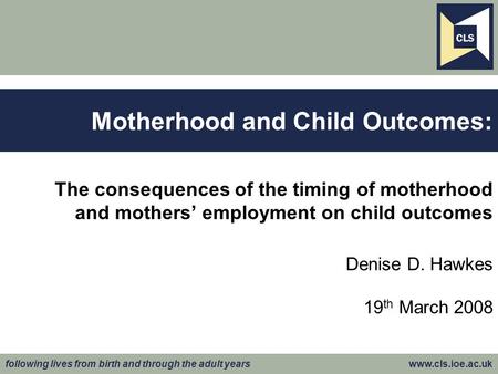 Following lives from birth and through the adult years www.cls.ioe.ac.uk The consequences of the timing of motherhood and mothers’ employment on child.