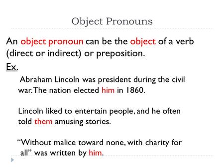 Object Pronouns An object pronoun can be the object of a verb (direct or indirect) or preposition. Ex. Abraham Lincoln was president during the civil war.