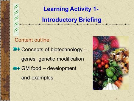 1 Learning Activity 1- Introductory Briefing Content outline:  Concepts of biotechnology – genes, genetic modification  GM food – development and examples.