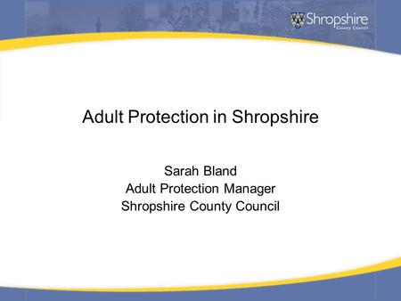 Adult Protection in Shropshire Sarah Bland Adult Protection Manager Shropshire County Council.