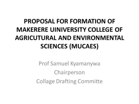 PROPOSAL FOR FORMATION OF MAKERERE UINIVERSITY COLLEGE OF AGRICUTURAL AND ENVIRONMENTAL SCIENCES (MUCAES) Prof Samuel Kyamanywa Chairperson Collage Drafting.