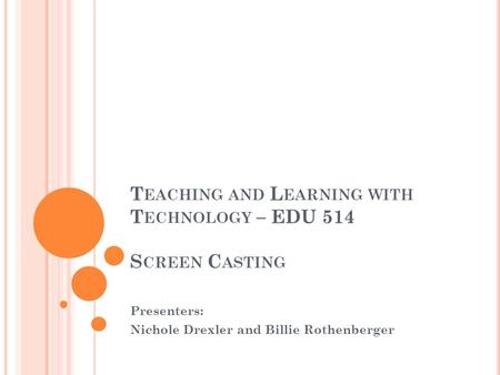 T EACHING AND L EARNING WITH T ECHNOLOGY – EDU 514 S CREEN C ASTING Presenters: Nichole Drexler and Billie Rothenberger.