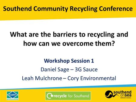 What are the barriers to recycling and how can we overcome them? Workshop Session 1 Daniel Sage – 3G Sauce Leah Mulchrone – Cory Environmental Southend.