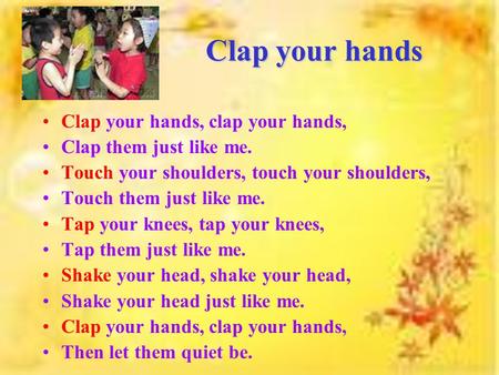 Clap your hands Clap your hands, clap your hands, Clap them just like me. Touch your shoulders, touch your shoulders, Touch them just like me. Tap your.