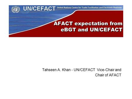 AFACT expectation from eBGT and UN/CEFACT Tahseen A. Khan - UN/CEFACT Vice-Chair and Chair of AFACT.