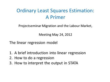 Ordinary Least Squares Estimation: A Primer Projectseminar Migration and the Labour Market, Meeting May 24, 2012 The linear regression model 1. A brief.