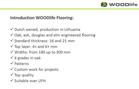 Introduction WOODlife Flooring: Dutch owned, production in Lithuania Oak, ash, douglas and elm engineered flooring Standard thickness: 16 and 21 mm Top.