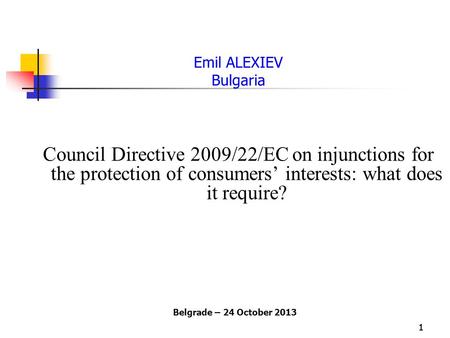 11 Emil ALEXIEV Bulgaria Council Directive 2009/22/EC on injunctions for the protection of consumers’ interests: what does it require? Belgrade – 24 October.