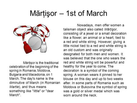 Mărţişor – 1st of March Mărţişor is the traditional celebration of the beginning of the spring in Romania, Moldova, Bulgaria and Macedonia, on 1 March.