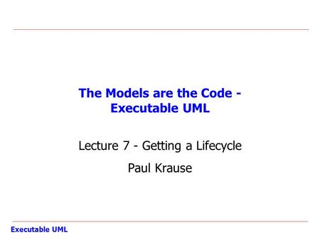 Executable UML The Models are the Code - Executable UML Lecture 7 - Getting a Lifecycle Paul Krause.