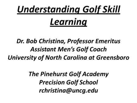 Understanding Golf Skill Learning Dr. Bob Christina, Professor Emeritus Assistant Men’s Golf Coach University of North Carolina at Greensboro The Pinehurst.