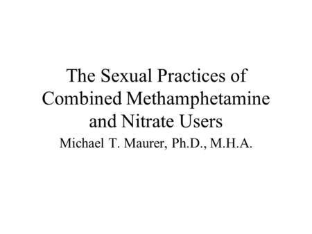 The Sexual Practices of Combined Methamphetamine and Nitrate Users Michael T. Maurer, Ph.D., M.H.A.