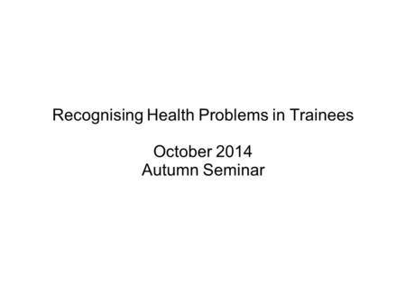 Recognising Health Problems in Trainees October 2014 Autumn Seminar.