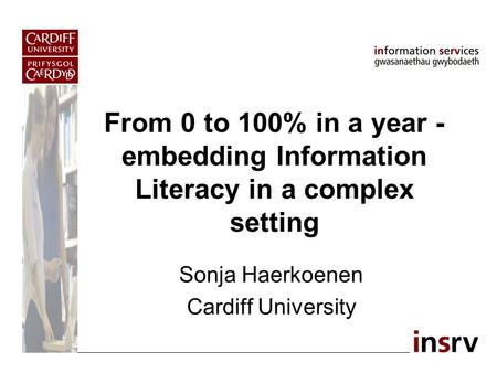 From 0 to 100% in a year - embedding Information Literacy in a complex setting Sonja Haerkoenen Cardiff University.