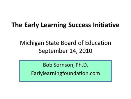 The Early Learning Success Initiative Michigan State Board of Education September 14, 2010 Bob Sornson, Ph.D. Earlylearningfoundation.com.