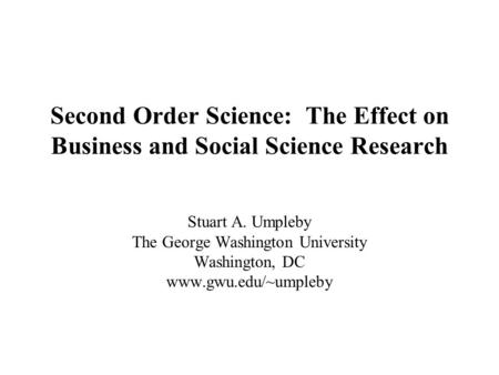 Second Order Science: The Effect on Business and Social Science Research Stuart A. Umpleby The George Washington University Washington, DC www.gwu.edu/~umpleby.