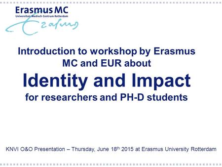 Introduction to workshop by Erasmus MC and EUR about Identity and Impact for researchers and PH-D students KNVI O&O Presentation – Thursday, June 18 th.