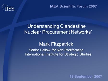 IAEA Scientific Forum 2007 ‘ Understanding Clandestine Nuclear Procurement Networks’ Mark Fitzpatrick Senior Fellow for Non-Proliferation International.