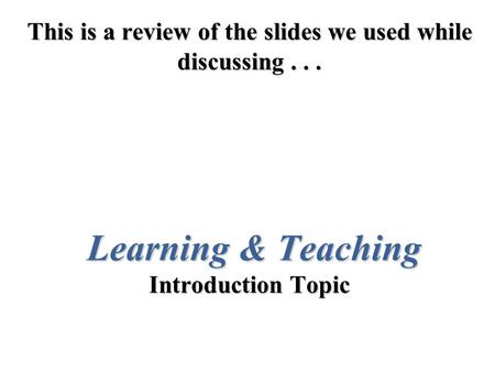 This is a review of the slides we used while discussing... Learning & Teaching Introduction Topic.