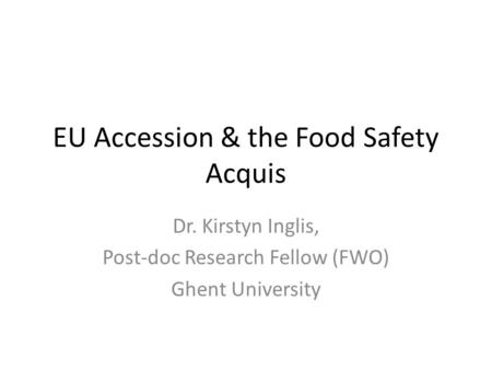 EU Accession & the Food Safety Acquis Dr. Kirstyn Inglis, Post-doc Research Fellow (FWO) Ghent University.