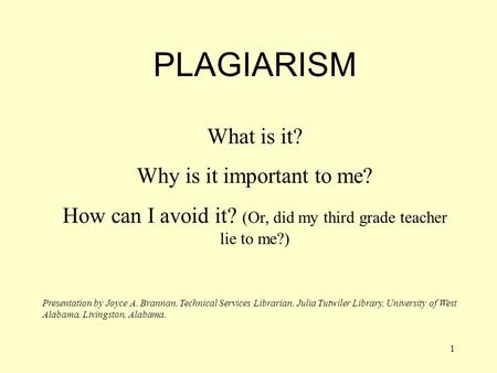 1 PLAGIARISM What is it? Why is it important to me? How can I avoid it? (Or, did my third grade teacher lie to me?) Presentation by Joyce A. Brannan,