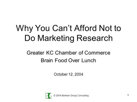 © 2004 Bertram Group Consulting 1 Why You Can’t Afford Not to Do Marketing Research Greater KC Chamber of Commerce Brain Food Over Lunch October 12, 2004.