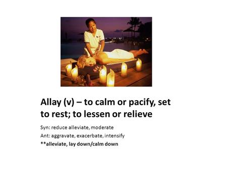 Allay (v) – to calm or pacify, set to rest; to lessen or relieve Syn: reduce alleviate, moderate Ant: aggravate, exacerbate, intensify **alleviate, lay.